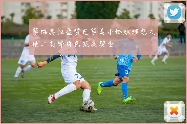 萨维奥拉盛赞巴萨是小蜘蛛理想之地二前锋角色完美契合