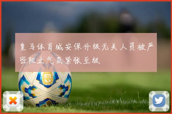 皇马体育城安保升级无关人员被严密阻止气氛紧张至极