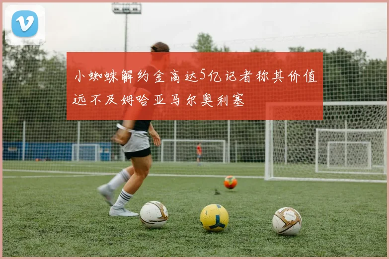 小蜘蛛解约金高达5亿记者称其价值远不及姆哈亚马尔奥利塞