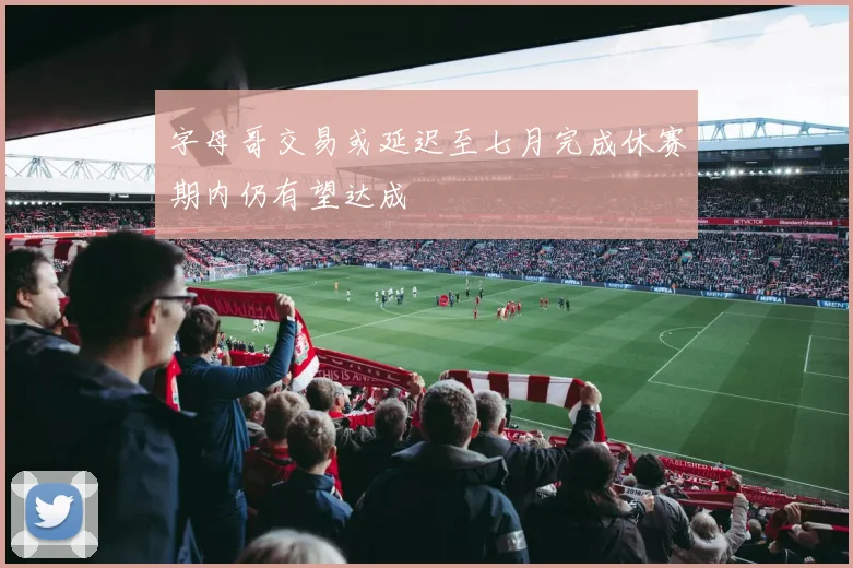 字母哥交易或延迟至七月完成休赛期内仍有望达成