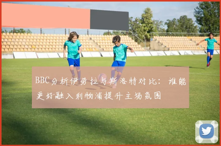 BBC分析伊劳拉与斯洛特对比：谁能更好融入利物浦提升主场氛围
