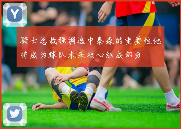骑士总裁强调选中泰森的重要性他将成为球队未来核心组成部分
