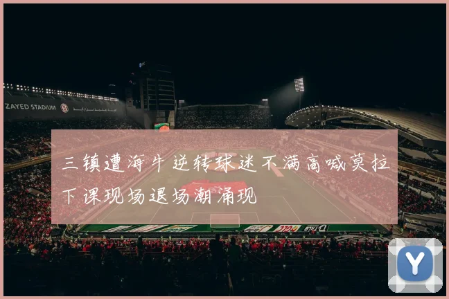三镇遭海牛逆转球迷不满高喊莫拉下课现场退场潮涌现