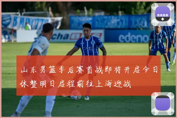 山东男篮季后赛首战即将开启今日休整明日启程前往上海迎战