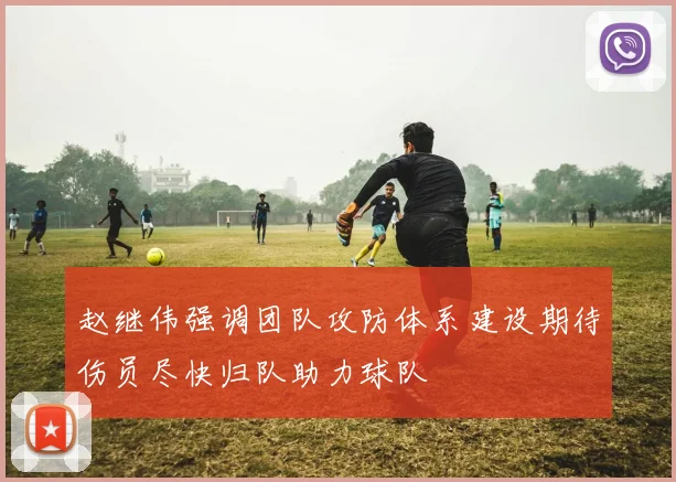 赵继伟强调团队攻防体系建设期待伤员尽快归队助力球队