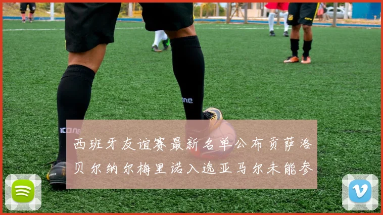 西班牙友谊赛最新名单公布贡萨洛贝尔纳尔梅里诺入选亚马尔未能参赛